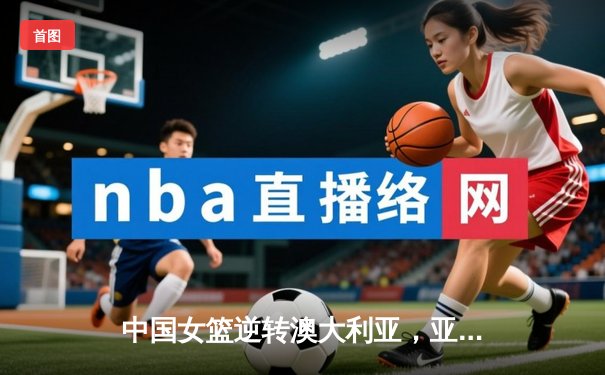 中国女篮逆转澳大利亚，亚锦赛夺冠挺进巴黎奥运