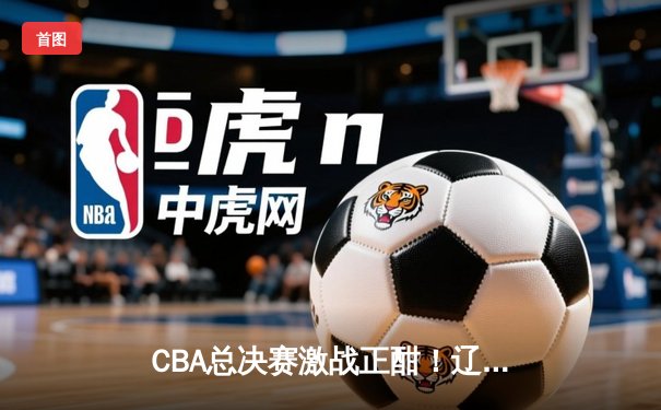 CBA总决赛激战正酣！辽宁本钢逆转浙江广厦夺赛点
