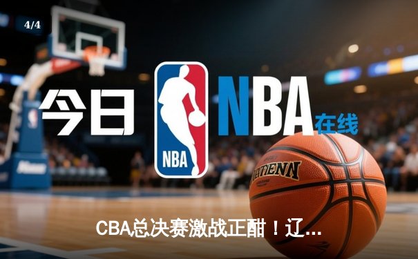 CBA总决赛激战正酣！辽宁本钢逆转浙江广厦夺赛点 - 4