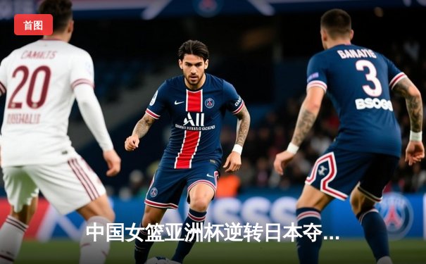 中国女篮亚洲杯逆转日本夺冠，李梦独揽28分奠定胜局