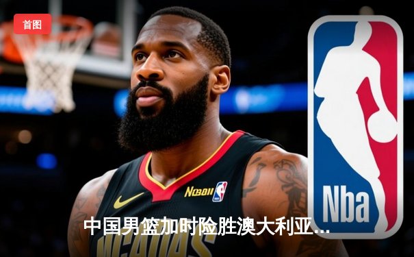 中国男篮加时险胜澳大利亚，周琦砍下26+16统治内线